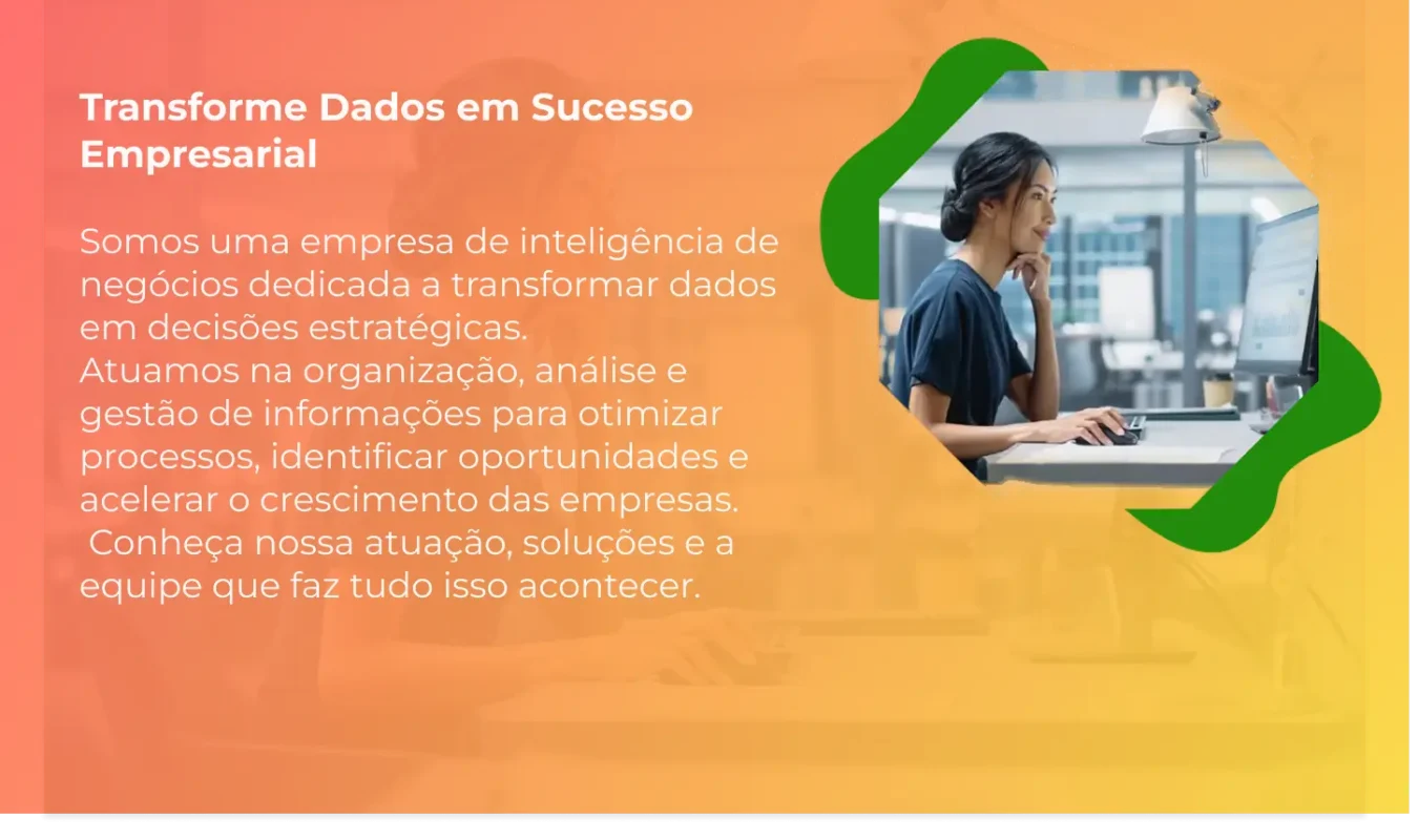 Somos uma empresa de inteligência de negócios dedicada a transformar dados em decisões estratégicas. Atuamos na organização, análise e gestão de informações para otimizar processos, identificar oportunidades e acelerar o crescimento das empresas.  Conheça nossa atuação, soluções e a equipe que faz tudo isso acontecer.